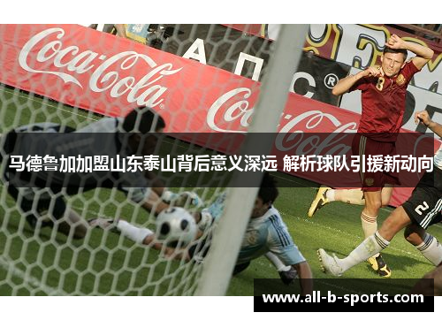 马德鲁加加盟山东泰山背后意义深远 解析球队引援新动向 马德鲁加加盟山东泰山背后意义深远 解析球队引援新动向