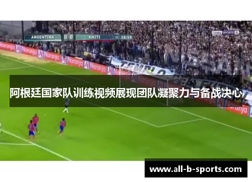 阿根廷国家队训练视频展现团队凝聚力与备战决心