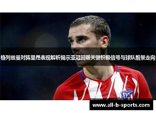 格列兹曼对阵里昂表现解析揭示亚冠回暖关键积极信号与球队前景走向 格列兹曼对阵里昂表现解析揭示亚冠回暖关键积极信号与球队前景走向