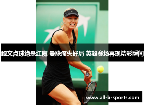 鲍文点球绝杀红魔 曼联痛失好局 英超赛场再现精彩瞬间